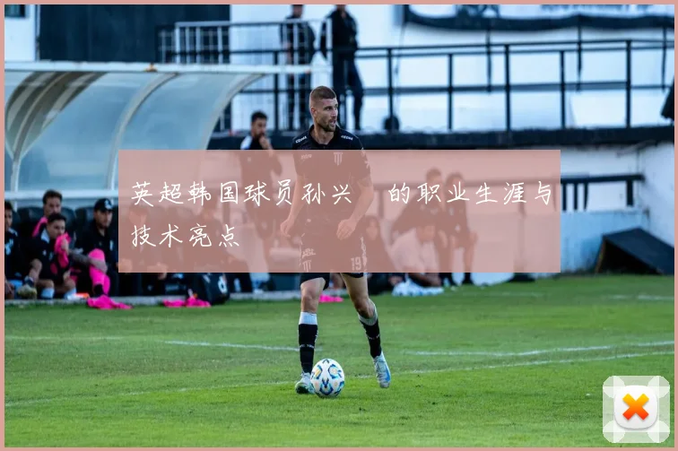 英超韩国球员孙兴慜的职业生涯与技术亮点