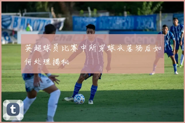 英超球员比赛中所穿球衣落场后如何处理揭秘