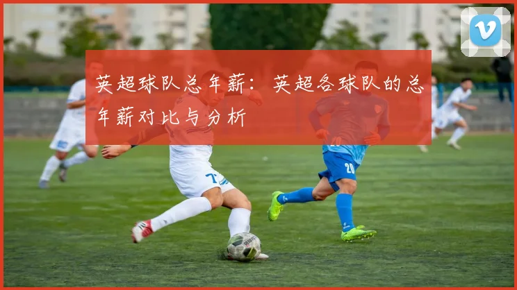 英超球队总年薪：英超各球队的总年薪对比与分析