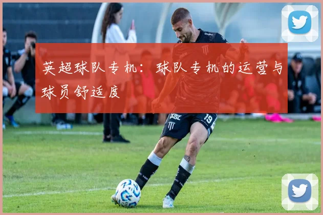 英超球队专机：球队专机的运营与球员舒适度