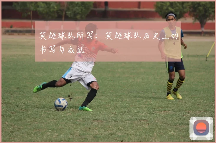 英超球队所写：英超球队历史上的书写与成就