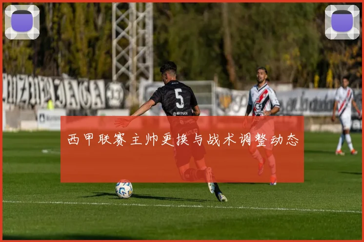 西甲联赛主帅更换与战术调整动态